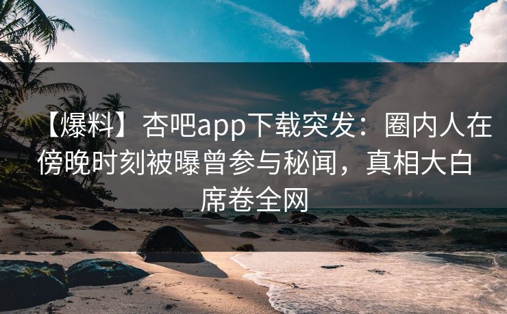 【爆料】杏吧app下载突发：圈内人在傍晚时刻被曝曾参与秘闻，真相大白席卷全网
