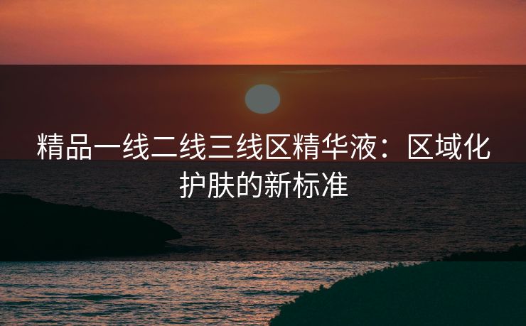 精品一线二线三线区精华液：区域化护肤的新标准