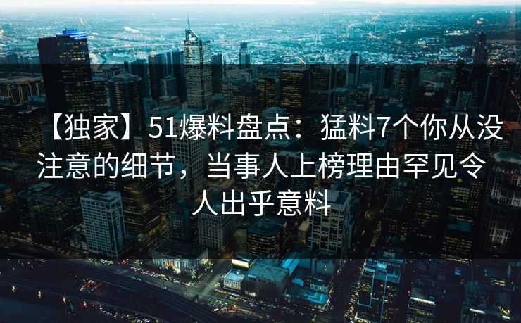 【独家】51爆料盘点：猛料7个你从没注意的细节，当事人上榜理由罕见令人出乎意料
