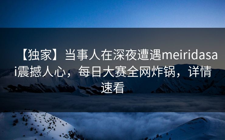 【独家】当事人在深夜遭遇meiridasai震撼人心，每日大赛全网炸锅，详情速看