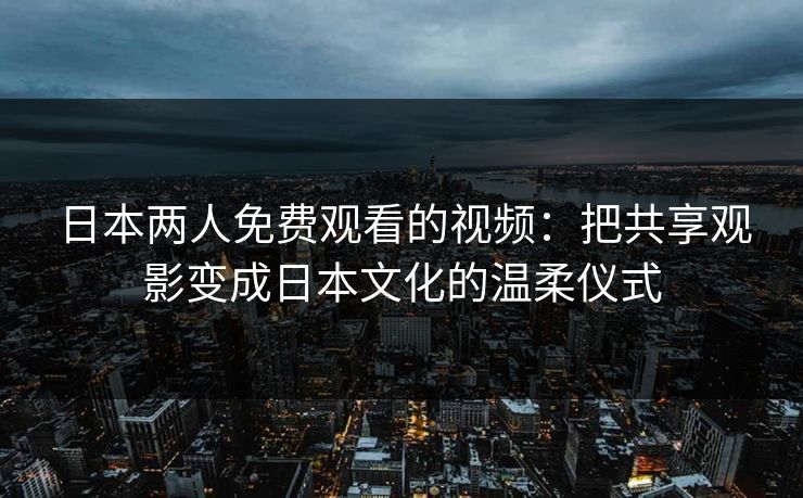 日本两人免费观看的视频：把共享观影变成日本文化的温柔仪式