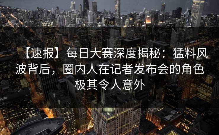 【速报】每日大赛深度揭秘：猛料风波背后，圈内人在记者发布会的角色极其令人意外