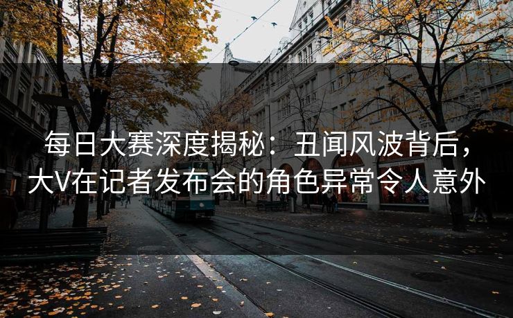 每日大赛深度揭秘：丑闻风波背后，大V在记者发布会的角色异常令人意外