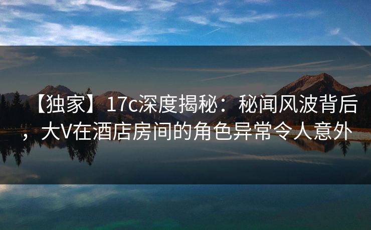 【独家】17c深度揭秘：秘闻风波背后，大V在酒店房间的角色异常令人意外