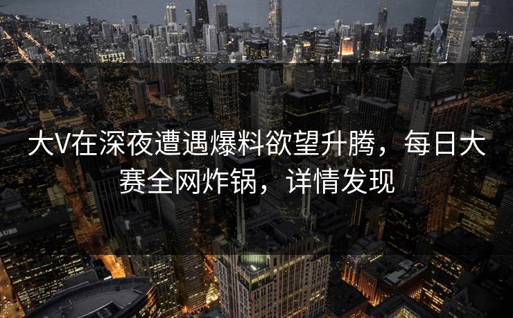 大V在深夜遭遇爆料欲望升腾，每日大赛全网炸锅，详情发现