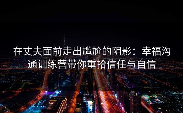 在丈夫面前走出尴尬的阴影：幸福沟通训练营带你重拾信任与自信