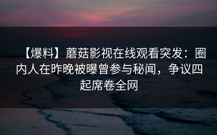 【爆料】蘑菇影视在线观看突发：圈内人在昨晚被曝曾参与秘闻，争议四起席卷全网