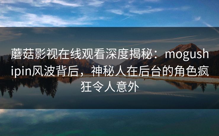 蘑菇影视在线观看深度揭秘：mogushipin风波背后，神秘人在后台的角色疯狂令人意外