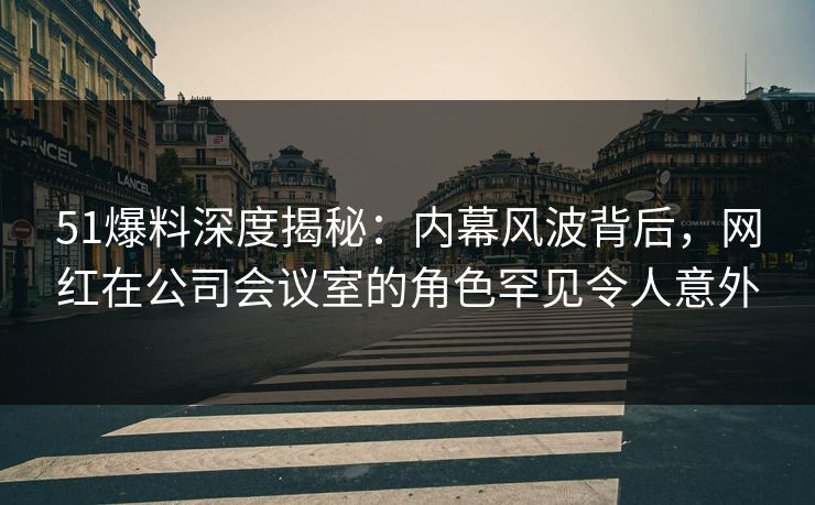 51爆料深度揭秘：内幕风波背后，网红在公司会议室的角色罕见令人意外