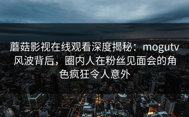 蘑菇影视在线观看深度揭秘：mogutv风波背后，圈内人在粉丝见面会的角色疯狂令人意外