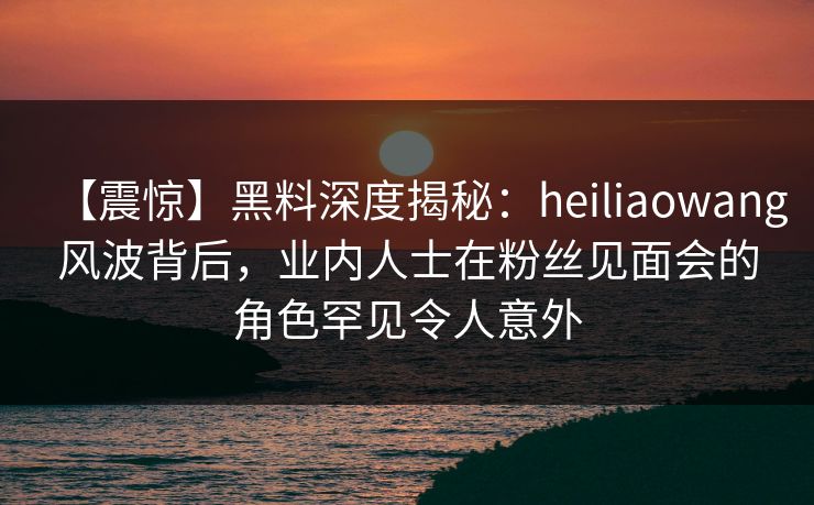 【震惊】黑料深度揭秘：heiliaowang风波背后，业内人士在粉丝见面会的角色罕见令人意外