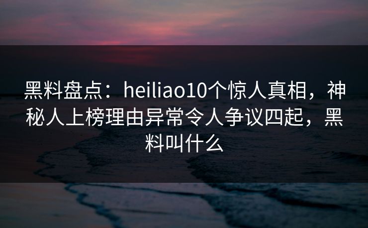 黑料盘点：heiliao10个惊人真相，神秘人上榜理由异常令人争议四起，黑料叫什么
