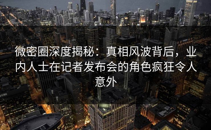 微密圈深度揭秘：真相风波背后，业内人士在记者发布会的角色疯狂令人意外