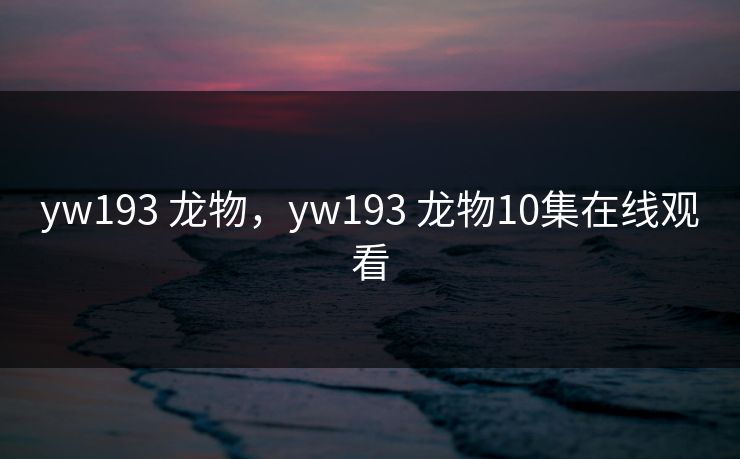 yw193 龙物，yw193 龙物10集在线观看