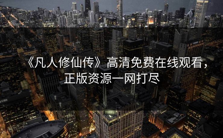 《凡人修仙传》高清免费在线观看,正版资源一网打尽 《凡人修仙传》高清免费在线观看,正版资源一网打尽