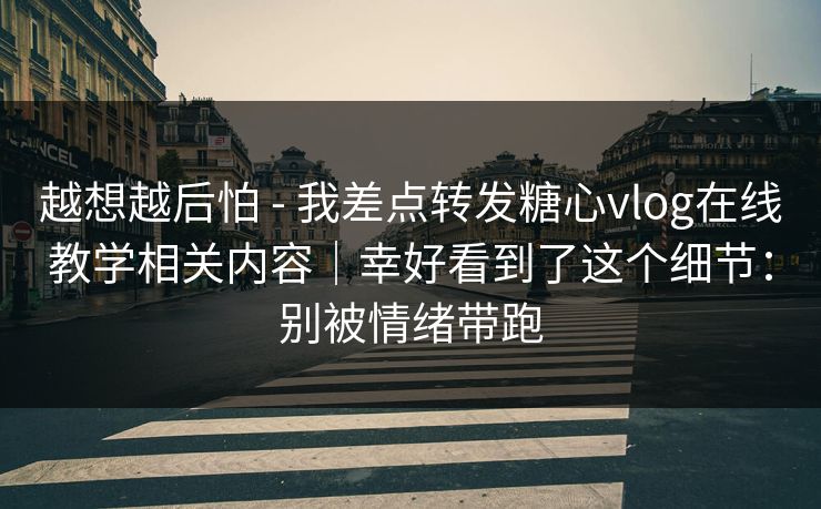 越想越后怕 - 我差点转发糖心vlog在线教学相关内容｜幸好看到了这个细节：别被情绪带跑