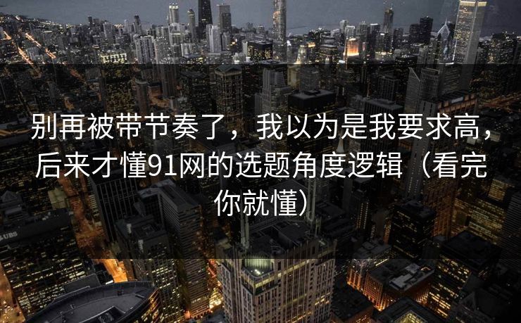 别再被带节奏了，我以为是我要求高，后来才懂91网的选题角度逻辑（看完你就懂）