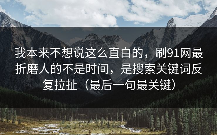 我本来不想说这么直白的，刷91网最折磨人的不是时间，是搜索关键词反复拉扯（最后一句最关键）