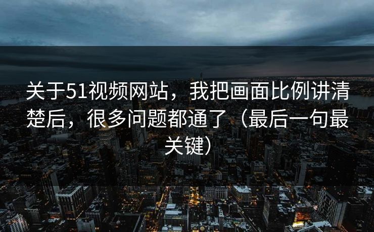 关于51视频网站，我把画面比例讲清楚后，很多问题都通了（最后一句最关键）