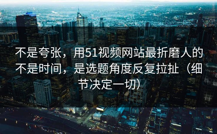 不是夸张，用51视频网站最折磨人的不是时间，是选题角度反复拉扯（细节决定一切）