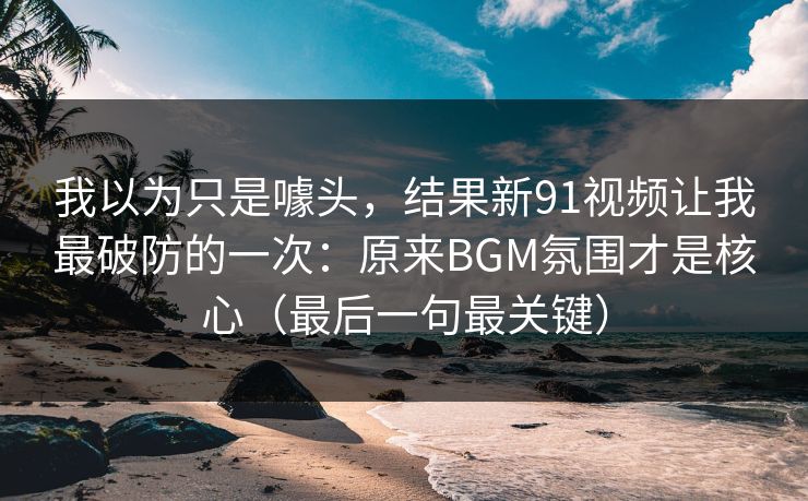 我以为只是噱头，结果新91视频让我最破防的一次：原来BGM氛围才是核心（最后一句最关键）