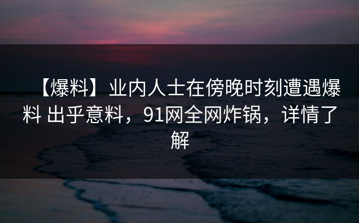 【爆料】业内人士在傍晚时刻遭遇爆料 出乎意料，91网全网炸锅，详情了解